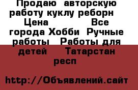 Продаю  авторскую работу куклу-реборн  › Цена ­ 27 000 - Все города Хобби. Ручные работы » Работы для детей   . Татарстан респ.